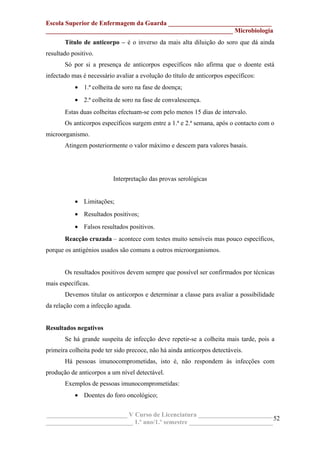 Escola Superior de Enfermagem da Guarda ________________________________
__________________________________________________________ Microbiologia
Título de anticorpo – é o inverso da mais alta diluição do soro que dá ainda
resultado positivo.
Só por si a presença de anticorpos específicos não afirma que o doente está
infectado mas é necessário avaliar a evolução do título de anticorpos específicos:
• 1.ª colheita de soro na fase de doença;
• 2.ª colheita de soro na fase de convalescença.
Estas duas colheitas efectuam-se com pelo menos 15 dias de intervalo.
Os anticorpos específicos surgem entre a 1.ª e 2.ª semana, após o contacto com o
microorganismo.
Atingem posteriormente o valor máximo e descem para valores basais.
Interpretação das provas serológicas
• Limitações;
• Resultados positivos;
• Falsos resultados positivos.
Reacção cruzada – acontece com testes muito sensíveis mas pouco específicos,
porque os antigénios usados são comuns a outros microorganismos.
Os resultados positivos devem sempre que possível ser confirmados por técnicas
mais específicas.
Devemos titular os anticorpos e determinar a classe para avaliar a possibilidade
da relação com a infecção aguda.
Resultados negativos
Se há grande suspeita de infecção deve repetir-se a colheita mais tarde, pois a
primeira colheita pode ter sido precoce, não há ainda anticorpos detectáveis.
Há pessoas imunocomprometidas, isto é, não respondem às infecções com
produção de anticorpos a um nível detectável.
Exemplos de pessoas imunocomprometidas:
• Doentes do foro oncológico;
_________________________ V Curso de Licenciatura _______________________
___________________________ 1.º ano/1.º semestre __________________________
52
 
