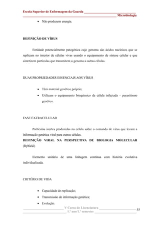 Escola Superior de Enfermagem da Guarda ________________________________
__________________________________________________________ Microbiologia
• Não produzem energia.
DEFINIÇÃO DE VÍRUS
Entidade potencialmente patogénica cujo genoma são ácidos nucleicos que se
replicam no interior de células vivas usando o equipamento de síntese celular e que
sintetizem partículas que transmitem o genoma a outras células.
DUAS PROPRIEDADES ESSENCIAIS AOS VÍRUS
• Têm material genético próprio;
• Utilizam o equipamento bioquímico da célula infectada – parasitismo
genético.
FASE EXTRACELULAR
Partículas inertes produzidas na célula sobre o comando de vírus que levam a
informação genética viral para outras células.
DEFINIÇÃO VIRAL NA PERSPECTIVA DE BIOLOGIA MOLECULAR
(Rybicki)
Elemento unitário de uma linhagem contínua com história evolutiva
individualizada.
CRITÉRIO DE VIDA
• Capacidade de replicação;
• Transmissão de informação genética;
• Evolução.
_________________________ V Curso de Licenciatura _______________________
___________________________ 1.º ano/1.º semestre __________________________
55
 