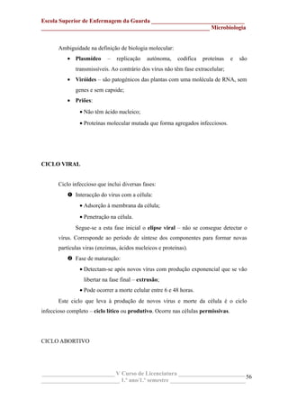 Escola Superior de Enfermagem da Guarda ________________________________
__________________________________________________________ Microbiologia
Ambiguidade na definição de biologia molecular:
• Plasmídeo – replicação autónoma, codifica proteínas e são
transmissíveis. Ao contrário dos vírus não têm fase extracelular;
• Viróides – são patogénicos das plantas com uma molécula de RNA, sem
genes e sem capside;
• Priões:
• Não têm ácido nucleico;
• Proteínas molecular mutada que forma agregados infecciosos.
CICLO VIRAL
Ciclo infeccioso que inclui diversas fases:
 Interacção do vírus com a célula:
• Adsorção à membrana da célula;
• Penetração na célula.
Segue-se a esta fase inicial o elipse viral – não se consegue detectar o
vírus. Corresponde ao período de síntese dos componentes para formar novas
partículas viras (enzimas, ácidos nucleicos e proteínas).
 Fase de maturação:
• Detectam-se após novos vírus com produção exponencial que se vão
libertar na fase final – extrusão;
• Pode ocorrer a morte celular entre 6 e 48 horas.
Este ciclo que leva à produção de novos vírus e morte da célula é o ciclo
infeccioso completo – ciclo lítico ou produtivo. Ocorre nas células permissivas.
CICLO ABORTIVO
_________________________ V Curso de Licenciatura _______________________
___________________________ 1.º ano/1.º semestre __________________________
56
 