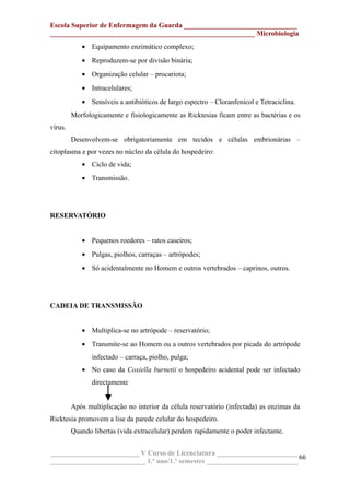 Escola Superior de Enfermagem da Guarda ________________________________
__________________________________________________________ Microbiologia
• Equipamento enzimático complexo;
• Reproduzem-se por divisão binária;
• Organização celular – procariota;
• Intracelulares;
• Sensíveis a antibióticos de largo espectro – Cloranfenicol e Tetraciclina.
Morfologicamente e fisiologicamente as Ricktesias ficam entre as bactérias e os
vírus.
Desenvolvem-se obrigatoriamente em tecidos e células embrionárias –
citoplasma e por vezes no núcleo da célula do hospedeiro:
• Ciclo de vida;
• Transmissão.
RESERVATÓRIO
• Pequenos roedores – ratos caseiros;
• Pulgas, piolhos, carraças – artrópodes;
• Só acidentalmente no Homem e outros vertebrados – caprinos, outros.
CADEIA DE TRANSMISSÃO
• Multiplica-se no artrópode – reservatório;
• Transmite-se ao Homem ou a outros vertebrados por picada do artrópode
infectado – carraça, piolho, pulga;
• No caso da Coxiella burnetii o hospedeiro acidental pode ser infectado
directamente
Após multiplicação no interior da célula reservatório (infectada) as enzimas da
Ricktesia promovem a lise da parede celular do hospedeiro.
Quando libertas (vida extracelular) perdem rapidamente o poder infectante.
_________________________ V Curso de Licenciatura _______________________
___________________________ 1.º ano/1.º semestre __________________________
66
 