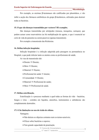 Escola Superior de Enfermagem da Guarda ________________________________
__________________________________________________________ Microbiologia
Por exemplo, as enzimas β-lactamases são codificadas por plasmídeos, e vão
inibir a acção dos fármacos antibióticos do grupo β-lactâmicos, utilizados para destruir
todas as bactérias.
15. O que são doenças transmitidas por vectores? Dê exemplos.
São doenças transmitidas por artrópodes (moscas, mosquitos, carraças), que
podem actuar como reservatórios (se há multiplicação do agente, o que é essencial ao
ciclo de vida do parasita) ou serem passivos (apenas transmitem).
Por exemplo a transmissão das Ricktesias.
16. Defina infecção hospitalar.
Infecção hospitalar é a infecção adquirida pela passagem ou permanência no
Hospital, e que pode infectar tanto os utentes como os profissionais de saúde.
As vias de transmissão são:
• Doente  Doente;
• Meio  Doente;
• Material  Doente;
• Profissional de saúde  doente;
• Comunidade  Doente;
• Material  Profissional de saúde;
• Meio  Profissional de saúde.
17. Defina esterilização.
Esterilização é o processo mediante o qual todas as formas de vida – bactérias,
fungos e vírus – contidos em líquidos, utensílios, instrumentos e substâncias são
completamente destruídos.
17.1 Cite limitações no uso do óxido de etileno.
Vantagens:
• Não detiora os objectos cortantes nem os termo-sensíveis;
• Eficaz sobre bactérias e esporos;
• Tem grande capacidade de penetração.
_________________________ V Curso de Licenciatura _______________________
___________________________ 1.º ano/1.º semestre __________________________
7
 