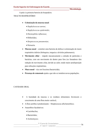 Escola Superior de Enfermagem da Guarda ________________________________
__________________________________________________________ Microbiologia
A pele é a primeira barreira do hospedeiro.
TRACTO RESPIRATÓRIO
• Colonização da mucosa nasal:
• Staphylococcus aureus;
• Staphylococcus epidermidis;
• Haemophilus influenzae;
• Difteróides;
• Streptococcus pneumoniae;
• Neisseria.
• Mucosa nasal – constitui uma barreira de defesa à colonização do tracto
respiratório inferior (brônquios, traqueia e alvéolos pulmonares);
• Movimento ciliar – impede mecanicamente a entrada de partículas e
bactérias, com um movimento de dentro para fora (os fumadores têm
redução do movimento ciliar, devido ao calor, tendo maior predisposição
para infecções respiratórias;
• Muco nasal – rico em lisozima (bactericida);
• Presença de comensais ajuda a que não se instalem novas populações.
CAVIDADE ORAL
• A humidade da mucosa e os resíduos alimentares favorecem o
crescimento de uma flora muito variável;
• A flora aeróbia é predominante – Streptococcus alfa-hemolítico;
• Anaeróbios facultativos:
• Lactobacilus;
• Bacteróides;
• Actinomyces;
_________________________ V Curso de Licenciatura _______________________
___________________________ 1.º ano/1.º semestre __________________________
70
 