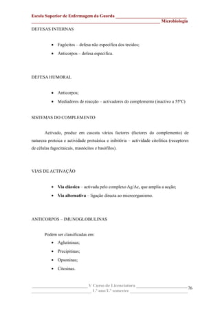Escola Superior de Enfermagem da Guarda ________________________________
__________________________________________________________ Microbiologia
DEFESAS INTERNAS
• Fagócitos – defesa não específica dos tecidos;
• Anticorpos – defesa específica.
DEFESA HUMORAL
• Anticorpos;
• Mediadores de reacção – activadores do complemento (inactivo a 55ºC)
SISTEMAS DO COMPLEMENTO
Activado, produz em cascata vários factores (factores do complemento) de
natureza proteica e actividade proteásica e inibitória – actividade citolítica (receptores
de células fagocitaicais, mastócitos e basófilos).
VIAS DE ACTIVAÇÃO
• Via clássica – activada pelo complexo Ag/Ac, que amplia a acção;
• Via alternativa – ligação directa ao microorganismo.
ANTICORPOS – IMUNOGLOBULINAS
Podem ser classificadas em:
• Aglutininas;
• Precipitinas;
• Opsoninas;
• Citosinas.
_________________________ V Curso de Licenciatura _______________________
___________________________ 1.º ano/1.º semestre __________________________
76
 