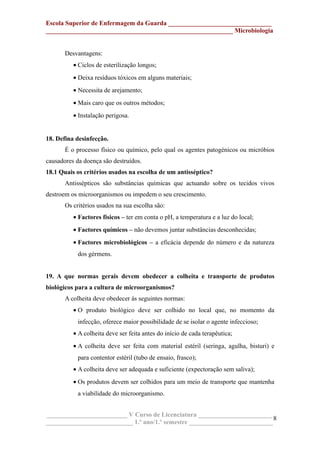 Escola Superior de Enfermagem da Guarda ________________________________
__________________________________________________________ Microbiologia
Desvantagens:
• Ciclos de esterilização longos;
• Deixa resíduos tóxicos em alguns materiais;
• Necessita de arejamento;
• Mais caro que os outros métodos;
• Instalação perigosa.
18. Defina desinfecção.
É o processo físico ou químico, pelo qual os agentes patogénicos ou micróbios
causadores da doença são destruídos.
18.1 Quais os critérios usados na escolha de um antisséptico?
Antissépticos são substâncias químicas que actuando sobre os tecidos vivos
destroem os microorganismos ou impedem o seu crescimento.
Os critérios usados na sua escolha são:
• Factores físicos – ter em conta o pH, a temperatura e a luz do local;
• Factores químicos – não devemos juntar substâncias desconhecidas;
• Factores microbiológicos – a eficácia depende do número e da natureza
dos gérmens.
19. A que normas gerais devem obedecer a colheita e transporte de produtos
biológicos para a cultura de microorganismos?
A colheita deve obedecer às seguintes normas:
• O produto biológico deve ser colhido no local que, no momento da
infecção, oferece maior possibilidade de se isolar o agente infeccioso;
• A colheita deve ser feita antes do início de cada terapêutica;
• A colheita deve ser feita com material estéril (seringa, agulha, bisturi) e
para contentor estéril (tubo de ensaio, frasco);
• A colheita deve ser adequada e suficiente (expectoração sem saliva);
• Os produtos devem ser colhidos para um meio de transporte que mantenha
a viabilidade do microorganismo.
_________________________ V Curso de Licenciatura _______________________
___________________________ 1.º ano/1.º semestre __________________________
8
 