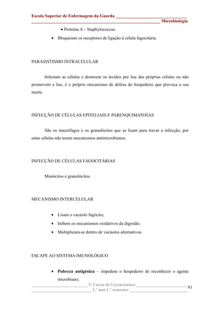 Escola Superior de Enfermagem da Guarda ________________________________
__________________________________________________________ Microbiologia
• Proteína A – Staphylococcus.
• Bloqueiam os receptores de ligação à célula fagocitária.
PARASISTISMO INTRACELULAR
Infectam as células e destroem os tecidos por lise das próprias células ou não
promovem a lise, é o próprio mecanismo de defesa do hospedeiro que provoca a sua
morte.
INFECÇÃO DE CÉLULAS EPITELIAIS E PARENQUIMATOSAS
São os macrófagos e os granulócitos que as lisam para travar a infecção, por
estas células não terem mecanismos antimicrobianos.
INFECÇÃO DE CÉLULAS FAGOCITÁRIAS
Monócitos e granulócitos.
MECANISMO INTERCELULAR
• Lisam o vacúolo fagócito;
• Inibem os mecanismos oxidativos da digestão;
• Multiplicam-se dentro de vacúolos alternativos.
ESCAPE AO SISTEMA IMUNOLÓGICO
• Pobreza antigénica – impedem o hospedeiro de reconhecer o agente
microbiano;
_________________________ V Curso de Licenciatura _______________________
___________________________ 1.º ano/1.º semestre __________________________
81
 