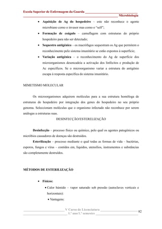 Escola Superior de Enfermagem da Guarda ________________________________
__________________________________________________________ Microbiologia
• Aquisição de Ag do hospedeiro – este não reconhece o agente
microbiano como o invasor mas como o “self”;
• Formação de coágulo – camuflagem com estruturas do próprio
hospedeiro para não ser detectado;
• Sequestro antigénico – os macrófagos sequestram os Ag que permitem o
reconhecimento pelo sistema imunitário se estão expostos à superfície;
• Variação antigénica – o reconhecimento do Ag de superfície dos
microorganismos desencadeia a activação dos linfócitos e produção de
Ac específicos. Se o microorganismo variar a estrutura do antigénio
escapa à resposta específica do sistema imunitário.
MIMETISMO MOLECULAR
Os microorganismos adquirem moléculas para a sua estrutura homóloga de
estruturas do hospedeiro por integração dos genes do hospedeiro no seu próprio
genoma. Seleccionam moléculas que o organismo infectado não reconhece por serem
análogas a estruturas suas.
DESINFECÇÃO/ESTERELIZAÇÃO
Desinfecção – processo físico ou químico, pelo qual os agentes patogénicos ou
micróbios causadores de doenças são destruídos.
Esterilização – processo mediante o qual todas as formas de vida – bactérias,
esporos, fungos e vírus – contidos em, líquidos, utensílios, instrumentos e substâncias
são completamente destruídos.
MÉTODOS DE ESTERILIZAÇÃO
• Físicos:
• Calor húmido – vapor saturado sob pressão (autoclaves verticais e
horizontais):
• Vantagens:
_________________________ V Curso de Licenciatura _______________________
___________________________ 1.º ano/1.º semestre __________________________
82
 
