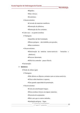 Escola Superior de Enfermagem da Guarda ________________________________
__________________________________________________________ Microbiologia
•Rapidez;
•Não é tóxico;
•Económico.
• Inconvenientes:
•Corrosão de materiais metálicos;
•Destruição de plásticos;
•Destruição de fios cortantes.
• Calor seco – ar quente (estufas):
• Vantagens:
•Aparelhos de fácil instalação;
•Menos perigoso – não trabalha com pressão;
•Mais económico.
• Inconvenientes:
•Deterioração de matérias termo-sensíveis – borrachas e
plásticos);
•Processo demorado;
•Difícil de controlar – pouco fiável).
• Incineração.
• Químicos:
• Óxido de etileno (gás):
• Vantagens:
•Não detiora os objectos cortantes nem os termo-sensíveis;
•Eficaz sobre bactérias e esporos;
•Tem grande capacidade de penetração.
• Inconvenientes:
•Ciclos de esterilização longos;
•Deixa resíduos tóxicos em alguns materiais;
•Necessita de arejamento;
•Mais caro que os outros métodos;
•Instalação perigosa – fugas.
_________________________ V Curso de Licenciatura _______________________
___________________________ 1.º ano/1.º semestre __________________________
83
 