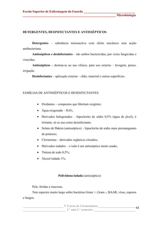 Escola Superior de Enfermagem da Guarda ________________________________
__________________________________________________________ Microbiologia
DETERGENTES, DESINFECTANTES E ANTISSÉPTICOS
Detergentes – substância tensioactiva com efeito mecânico sem acção
antibacteriana.
Antissépticos e desinfectantes – são ambos bactericidas, por vezes fungicidas e
virucidas.
Antissépticos – destina-se ao uso clínico, para uso externo – lavagem, penso,
irrigação.
Desinfectantes – aplicação externa – chão, material e outras superfícies.
FAMÍLIAS DE ANTISSÉPTICOS E DESINFECTANTES
• Oxidantes – compostos que libertam oxigénio;
• Água oxigenada – H2O2;
• Derivados halogenados – hipoclorito de sódio 0,5% (água de jável), é
irritante, só se usa como desinfectante;
• Soluto de Dakim (antisséptico) – hipoclorito de sódio mais permanganato
de potássio;
• Cloraminas – derivados orgânicos clorados;
• Derivados iodados – o iodo é um antisséptico muito usado;
• Tintura de iodo 0,5%;
• Álcool iodado 1%;
Polividona iodada (antisséptico)
Pele, feridas e mucosas.
Tem espectro muito largo sobre bactérias Gram +, Gram -, BAAR, vírus, esporos
e fungos.
_________________________ V Curso de Licenciatura _______________________
___________________________ 1.º ano/1.º semestre __________________________
84
 