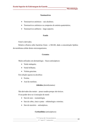 Escola Superior de Enfermagem da Guarda ________________________________
__________________________________________________________ Microbiologia
Tensioactivos
• Tensioactivos aniónicos – sais alcalinos;
• Tensioactivos catiónicos ou compostos de amónia quaternários;
• Tensioactivos anfóteros – largo espectro.
Fenóis
Fenol e derivados.
Relativa eficácia sobre bactérias Gram - e BAAR, dada a concentração lipídica
da membrana celular destes microorganismos.
Corantes
Muito utilizados em dermatologia – fracos antissépticos:
• Verde malaquite;
• Verde brilhante;
• Violeta genciana.
Em solução aquosa ou alcoólica:
• Eosina;
• Azul de metileno.
Aldeídos (desinfectantes)
São derivados dos metais – pouco usados porque são tóxicos.
O seu poder deve-se à ionização do metal:
• Sais de ouro – reumatologia;
• Sais de cobre, zinco e prata – oftalmologia e otorrino;
• Sais de mercúrio – antissépticos.
Carbanilidas (antissépticos)
_________________________ V Curso de Licenciatura _______________________
___________________________ 1.º ano/1.º semestre __________________________
85
 