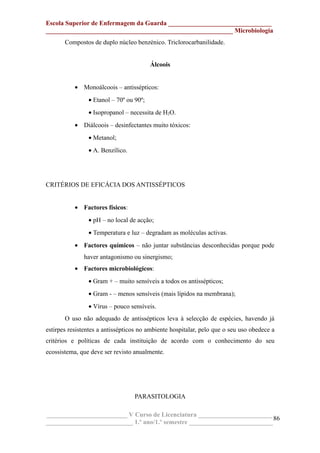 Escola Superior de Enfermagem da Guarda ________________________________
__________________________________________________________ Microbiologia
Compostos de duplo núcleo benzénico. Triclorocarbanilidade.
Álcoois
• Monoálcoois – antissépticos:
• Etanol – 70º ou 90º;
• Isopropanol – necessita de H2O.
• Diálcoois – desinfectantes muito tóxicos:
• Metanol;
• A. Benzílico.
CRITÉRIOS DE EFICÁCIA DOS ANTISSÉPTICOS
• Factores físicos:
• pH – no local de acção;
• Temperatura e luz – degradam as moléculas activas.
• Factores químicos – não juntar substâncias desconhecidas porque pode
haver antagonismo ou sinergismo;
• Factores microbiológicos:
• Gram + – muito sensíveis a todos os antissépticos;
• Gram - – menos sensíveis (mais lípidos na membrana);
• Vírus – pouco sensíveis.
O uso não adequado de antissépticos leva à selecção de espécies, havendo já
estirpes resistentes a antissépticos no ambiente hospitalar, pelo que o seu uso obedece a
critérios e políticas de cada instituição de acordo com o conhecimento do seu
ecossistema, que deve ser revisto anualmente.
PARASITOLOGIA
_________________________ V Curso de Licenciatura _______________________
___________________________ 1.º ano/1.º semestre __________________________
86
 
