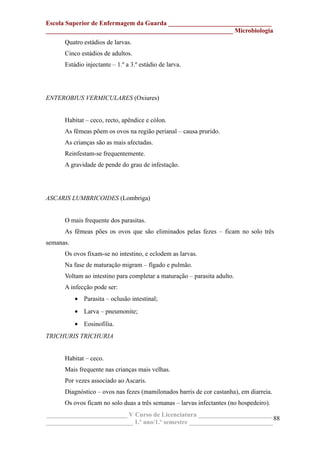 Escola Superior de Enfermagem da Guarda ________________________________
__________________________________________________________ Microbiologia
Quatro estádios de larvas.
Cinco estádios de adultos.
Estádio injectante – 1.º a 3.º estádio de larva.
ENTEROBIUS VERMICULARES (Oxiures)
Habitat – ceco, recto, apêndice e cólon.
As fêmeas põem os ovos na região perianal – causa prurido.
As crianças são as mais afectadas.
Reinfestam-se frequentemente.
A gravidade de pende do grau de infestação.
ASCARIS LUMBRICOIDES (Lombriga)
O mais frequente dos parasitas.
As fêmeas pões os ovos que são eliminados pelas fezes – ficam no solo três
semanas.
Os ovos fixam-se no intestino, e eclodem as larvas.
Na fase de maturação migram – fígado e pulmão.
Voltam ao intestino para completar a maturação – parasita adulto.
A infecção pode ser:
• Parasita – oclusão intestinal;
• Larva – pneumonite;
• Eosinofilia.
TRICHURIS TRICHURIA
Habitat – ceco.
Mais frequente nas crianças mais velhas.
Por vezes associado ao Ascaris.
Diagnóstico – ovos nas fezes (mamilonados barris de cor castanha), em diarreia.
Os ovos ficam no solo duas a três semanas – larvas infectantes (no hospedeiro).
_________________________ V Curso de Licenciatura _______________________
___________________________ 1.º ano/1.º semestre __________________________
88
 