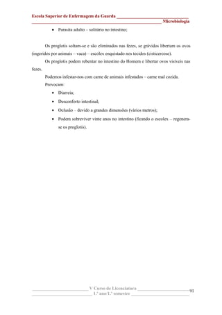 Escola Superior de Enfermagem da Guarda ________________________________
__________________________________________________________ Microbiologia
• Parasita adulto – solitário no intestino;
Os proglotis soltam-se e são eliminados nas fezes, se grávidos libertam os ovos
(ingeridos por animais – vaca) – escolex enquistado nos tecidos (cisticercose).
Os proglotis podem rebentar no intestino do Homem e libertar ovos visíveis nas
fezes.
Podemos infestar-nos com carne de animais infestados – carne mal cozida.
Provocam:
• Diarreia;
• Desconforto intestinal;
• Oclusão – devido a grandes dimensões (vários metros);
• Podem sobreviver vinte anos no intestino (ficando o escolex – regenera-
se os proglotis).
_________________________ V Curso de Licenciatura _______________________
___________________________ 1.º ano/1.º semestre __________________________
91
 