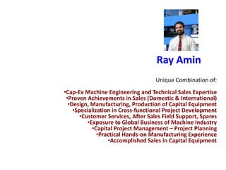 Ray Amin
Unique Combination of:
•Cap-Ex Machine Engineering and Technical Sales Expertise
•Proven Achievements in Sales (Domestic & International)
•Design, Manufacturing, Production of Capital Equipment
•Specialization in Cross-functional Project Development
•Customer Services, After Sales Field Support, Spares
•Exposure to Global Business of Machine Industry
•Capital Project Management – Project Planning
•Practical Hands-on Manufacturing Experience
•Accomplished Sales in Capital Equipment
 