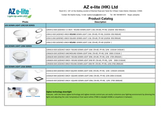 AZ e-lite (HK) Ltd
Room B-C, 12/F Jin Run Building Junction of Shennan Road and Tairan No. 9 Road, Futian District, Shenzhen, CHINA
Contact: Ms Sophia Huang E-mail: sophia.huang@aztech.com Tel: +86 15816891673 Skype: pzlsophia
Product Catalog
Photo Description
LED DOWN LIGHT LDR/LDS SERIES
LDR3H12-830 [AZSENCE 3.5 INCH ROUND DOWN LIGHT 11W, CRI>85, PF>90, 3/4/65K 850-900LM ]
LDR412-830 [AZSENCE 4INCH ROUND DOWN LIGHT 11W, CRI>85, PF>90, 3/4/65K 850-900LM]
LDS412-830 [AZSENCE 4INCH SQUARE DOWN LIGHT 11W, CRI>85, PF>90 3/4/65K 850-900LM]
LDS612-830 [AZSENCE 6INCH ROUND DOWN LIGHT 11W, CRI>85, PF>90 3/4/65K ]
LDRA616-830 [AZSENCE 6INCH ROUND DOWN LIGHT 16W, CRI>85, PF>90, 3/4K 1350LM-1450LM ]
LDRA624-830 [AZSENCE 6INCHROUND DOWN LIGHT 24W, CRI>85, PF>90, 3/4K 2000-2150LM ]
LDRA630-840 [AZSENCE 6INCH ROUND DOWN LIGHT 30W, CRI>85, PF>90, 3/4K 2700-2850LM ]
LDRA824-830 [AZSENCE 8INCH ROUND DOWN LIGHT 24W RP, CRI>85, PF>90,, 3/4K 2000-2150LM]
LDRA830-830 [AZSENCE 8INCH ROUND DOWN LIGHT 30W RP, CRI>85, PF>90, 3/4K 2700-2800LM]
LDSA616-830 [AZSENCE 6INCH SQUARE DOWN LIGHT 16W, CRI>85, PF>90, 3/4K 1350LM-1450LM]
LDSA624-840 [AZSENCE 6INCH SQUARE DOWN LIGHT 24W, CRI>85, PF>90, 3/4K 2000-2150LM]
LDSA630-830 [AZSENCE 6INCH SQUARE DOWN LIGHT 30W, CRI>85, PF>90, 3/4K 2700-2800LM]
Zigbee technology downlight
Features : with the latest zigbee technology and zigbee remote control you can easily customize your lighting environment by dimming the
lights and adjusting the color tempreature from warm white 2700k to daylight 6500k or anywhere in between .
LED DOWN LIGHT LDRA SERIES
LED DOWN LIGHT LDSA SERIES
 