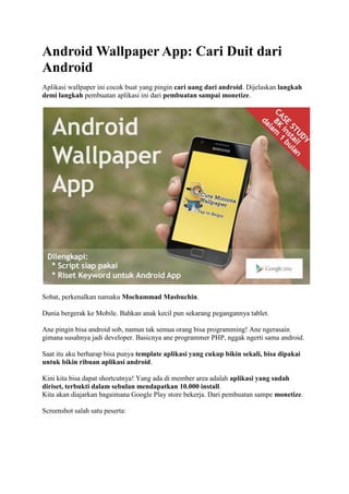 Android Wallpaper App: Cari Duit dari
Android
Aplikasi wallpaper ini cocok buat yang pingin cari uang dari android. Dijelaskan langkah
demi langkah pembuatan aplikasi ini dari pembuatan sampai monetize.
Sobat, perkenalkan namaku Mochammad Masbuchin.
Dunia bergerak ke Mobile. Bahkan anak kecil pun sekarang pegangannya tablet.
Ane pingin bisa android sob, namun tak semua orang bisa programming! Ane ngerasain
gimana susahnya jadi developer. Basicnya ane programmer PHP, nggak ngerti sama android.
Saat itu aku berharap bisa punya template aplikasi yang cukup bikin sekali, bisa dipakai
untuk bikin ribuan aplikasi android.
Kini kita bisa dapat shortcutnya! Yang ada di member area adalah aplikasi yang sudah
diriset, terbukti dalam sebulan mendapatkan 10.000 install.
Kita akan diajarkan bagaimana Google Play store bekerja. Dari pembuatan sampe monetize.
Screenshot salah satu peserta:
 