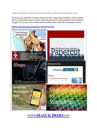 Apapun yang dicari orang, kita punya kontennya, trafik akan mengarah ke kita ;)
Kerennya lagi, StupidPie ini bukan hanya tool AGC namun juga AutoBlog. Artinya, plugin
ini bisa membuatkan artikel otomatis untuk blog kamu dan mempostingnya secara otomatis.
Tinggal set kata kunci dan tentukan jadwal posting maka artikel akan terpasang otomatis.
Jadi ini yang akan kita dapat kalau SIGN UP ke Dojo?
Masih baanyak tools lain yang bisa dipakai:
>>>>MASUK DOJO>>>
 