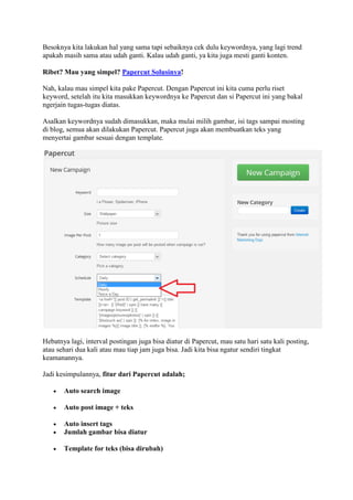 Besoknya kita lakukan hal yang sama tapi sebaiknya cek dulu keywordnya, yang lagi trend
apakah masih sama atau udah ganti. Kalau udah ganti, ya kita juga mesti ganti konten.
Ribet? Mau yang simpel? Papercut Solusinya!
Nah, kalau mau simpel kita pake Papercut. Dengan Papercut ini kita cuma perlu riset
keyword, setelah itu kita masukkan keywordnya ke Papercut dan si Papercut ini yang bakal
ngerjain tugas-tugas diatas.
Asalkan keywordnya sudah dimasukkan, maka mulai milih gambar, isi tags sampai mosting
di blog, semua akan dilakukan Papercut. Papercut juga akan membuatkan teks yang
menyertai gambar sesuai dengan template.
Hebatnya lagi, interval postingan juga bisa diatur di Papercut, mau satu hari satu kali posting,
atau sehari dua kali atau mau tiap jam juga bisa. Jadi kita bisa ngatur sendiri tingkat
keamanannya.
Jadi kesimpulannya, fitur dari Papercut adalah;
 Auto search image
 Auto post image + teks
 Auto insert tags
 Jumlah gambar bisa diatur
 Template for teks (bisa dirubah)
 