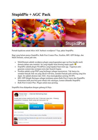 StupidPie + AGC Pack
Pernah kepikiran untuk bikin AGC berbasis wordpress? Yup, pakai StupidPie.
Bagi yang belum punya StupidPie, Bulk Post Creator Plus, Noobita, BPC-SPP Bridge, dan
Multi Domain, semua jadi satu.
 MultiDomain adalah wordpress plugin yang kugunakan agar wp bisa handle multi
domain dalam satu instalasi. Ini yang kupake buat kloning tanpa capek .
 StupidPie adalah plugin WordPress yang kupakai buat main agc. Tugasnya auto
generate content dan nyimpen term dari Search Engine.
 Noobita adalah script PHP yang berfungsi sebagai anonymizer. Tak hanya itu,
semakin banyak link out yang ada di web kita, semakin banyak pula earning yang kita
dapet. Ini adalah ekstensi dari AGC, bisa meningkatkan earning 30-50%
 BPC-SPP-Brigde Bertugas sebagai jembatan antara Bulk Post Creator dan StupidPie.
Sementara bulk post bisa post ribuan title sekaligus, konten dihandle StupidPie
 Bulk Post Creator Plus. Plugin untuk mass posting.
StupidPie bisa didapatkan dengan gabung di Dojo.
 