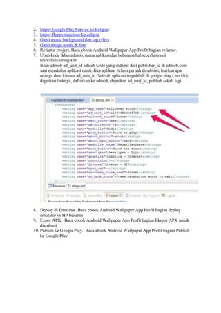 2. Impor Google Play Service ke Eclipse:
3. Impor flappybirdclone ke eclipse.
4. Ganti music background dan tap effect.
5. Ganti image assets & font
6. Refactor project. Baca ebook Android Wallpaper App Profit bagian refactor.
7. Ubah kode iklan admob, nama aplikasi dan beberapa hal seperlunya di
res/values/string.xml
iklan admob ad_unit_id adalah kode yang didapat dari publisher_id di admob.com
saat mendaftar aplikasi nanti. Jika aplikasi belum pernah dipublish, biarkan apa
adanya dulu khusus ad_unit_id. Setelah aplikasi terpublish di google play ( no 10 ),
dapatkan linknya, daftarkan ke admob, dapatkan ad_unit_id, publish sekali lagi
8. Deploy di Emulator. Baca ebook Android Wallpaper App Profit bagian deploy
emulator vs HP beneran
9. Expor APK. Baca ebook Android Wallpaper App Profit bagian Ekspor APK untuk
distribusi
10. Publish ke Google Play. Baca ebook Android Wallpaper App Profit bagian Publish
ke Google Play
 