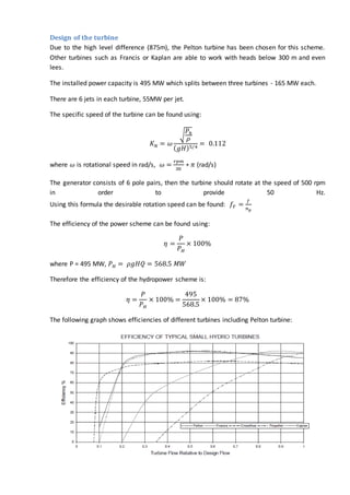 Design of the turbine
Due to the high level difference (875m), the Pelton turbine has been chosen for this scheme.
Other turbines such as Francis or Kaplan are able to work with heads below 300 m and even
lees.
The installed power capacity is 495 MW which splits between three turbines - 165 MW each.
There are 6 jets in each turbine, 55MW per jet.
The specific speed of the turbine can be found using:
𝐾 𝑁 = 𝜔
√
𝑃ℎ
𝜌
( 𝑔𝐻)5/4
= 0.112
where 𝜔 is rotational speed in rad/s, 𝜔 =
𝑟𝑝𝑚
30
∗ 𝜋 (rad/s)
The generator consists of 6 pole pairs, then the turbine should rotate at the speed of 500 rpm
in order to provide 50 Hz.
Using this formula the desirable rotation speed can be found: 𝑓𝑇 =
𝑓
𝑛 𝑝
The efficiency of the power scheme can be found using:
𝜂 =
𝑃
𝑃 𝐻
× 100%
where P = 495 MW, 𝑃 𝐻 = 𝜌𝑔𝐻𝑄 = 568.5 𝑀𝑊
Therefore the efficiency of the hydropower scheme is:
𝜂 =
𝑃
𝑃 𝐻
× 100% =
495
568.5
× 100% = 87%
The following graph shows efficiencies of different turbines including Pelton turbine:
 