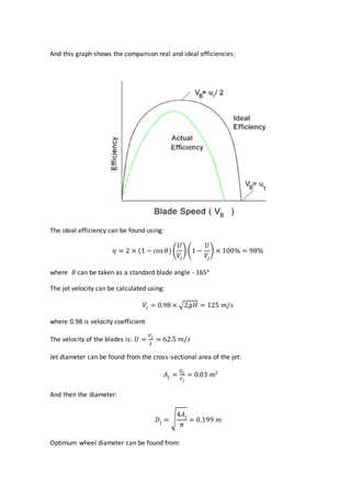 And this graph shows the comparison real and ideal efficiencies:
The ideal efficiency can be found using:
𝜂 = 2 × (1 − cos 𝜃)(
𝑈
𝑉𝑗
) (1 −
𝑈
𝑉𝑗
) × 100% = 98%
where 𝜃 can be taken as a standard blade angle - 165°
The jet velocity can be calculated using:
𝑉𝑗 = 0.98 × √2𝑔𝐻 = 125 𝑚/𝑠
where 0.98 is velocity coefficient
The velocity of the blades is: 𝑈 =
𝑉𝑗
2
= 62.5 𝑚/𝑠
Jet diameter can be found from the cross-sectional area of the jet:
𝐴𝑗 =
𝑄𝑗
𝑉𝑗
= 0.03 𝑚2
And then the diameter:
𝐷𝑗 = √
4𝐴𝑗
𝜋
= 0.199 𝑚
Optimum wheel diameter can be found from:
 