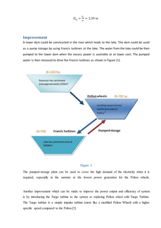 𝐷 𝑤 =
𝑉 𝑗
𝜔
= 2.39 𝑚
Improvement
A lower dam could be constructed in the river which leads to the lake. The dam could be used
as a pump storage by using Francis turbines at the lake. The water from the lake could be then
pumped to the lower dam when the excess power is available or at lower cost. The pumped
water is then released to drive the Francis turbines as shown in Figure [1].
Figure 1
The pumped-storage plant can be used to cover the high demand of the electricity when it is
required, especially in the summer at the lowest power generation for the Pelton wheels.
Another improvement which can be made to improve the power output and efficiency of system
is by introducing the Turgo turbine to the system or replacing Pelton wheel with Turgo Turbine.
The Turgo turbine is a simple impulse turbine (more like a modified Pelton Wheel) with a higher
specific speed compared to the Pelton.[5]
 