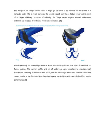 The design of the Turgo turbine allows a larger jet of water to be directed into the runner at a
particular angle. This is what increases the specific speed and thus a higher power output, most
of all higher efficiency. In terms of reliability, the Turgo turbine requires minimal maintenance
and most are designed to withstand worst case scenarios. [5]
When operating on a very high wave of water containing particles, the effect is very low on
Turgo turbine. The runner profile and jet of water are very important to maintain high
efficiencies. Wearing of material does occur, but this wearing is small and uniform across the
runner profile of the Turgo turbine therefore leaving the turbine with a very little effect on the
performance.[6]
 