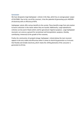 Conclusion
We have designed a large hydropower scheme in the Alps, which has an average power output
of 50.47MW. Due to the size of the reservoir, it has the potential of generating up to 442GWh
of electricity with an efficiency of 87%.
Hydropower plants offer various benefits to the society. These benefits range from job creation
to tourist attraction in the nation where they are located. Additionally, Large hydroelectric
schemes can be used in flood control and for agricultural irrigation purposes. Large hydropower
reservoirs can serve as a ground for recreational and transportation purposes, thereby,
contributing immensely to the growth of the economy.
Finally, the construction of pumped-storage hydropower scheme below the main reservoir
appears to be very viable and efficacious when it comes to electricity generation as it ensures
that flexible and reliable electricity, which meets the shifting demands of the consumer is
generated at all time.
 
