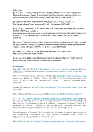 References
[1] A. Kumar, T. A. Schei, 2009, Contribution to Special Report Renewable Energy Sources
(SRREN), Hydropower, chapter 5, available at: http://cms.srren.ipcc-wg3.de/report/srren-
drafts-and-review/fod-drafts/fod-chapter-05.pdf/view [last Accessed 26/03/15].
[2] US DEPARTMENT OF THE INTERIOR, 2005, Hydroelectric Power, available at:
http://www.usbr.gov/power/edu/pamphlet.pdf [last Accessed 26/03/15].
[3] Y. Zhong,G. Power,1996, SOME ENVIRONMENTAL IMPACTS OF HYDROELECTRIC PROJECTS
ON FISH IN CANADA, available at
http://www.hardystevenson.com/Articles/SOME%20ENVIRONMENTAL%20IMPACTS%20OF%20
HYDROELECTRIC%20PROJECTS%20ON%20FISH%20IN%20CANADA.pdf [last Accessed
25/03/15].
[4] Union of Concerned Scientists ,N/A, Environmental Impacts of Hydroelectric Power, available
at: htp://www.ucsusa.org/clean_energy/our-energy-choices/renewable-energy/environmental-
impacts-hydroelectric-power.html#bf-toc-1 [last Accessed 26/03/15].
[5] GILKES. (2015, MARCH 15). HYDROPOWER. Retrieved from GILKES.COM:
http://www.gilkes.com/Turgo-Turbines
[6] Gordon, G. G. (2015). GILKES TURGO IMPULSE HYDRO TURBINEGILKES TURGO IMPULSE
HYDRO TURBINE. Kendal Cumbria: Gilbert Gilkes & Gordon Ltd.
Bibliography
Fearnside, Phillip M. 1989. Brazil's Balbina Dam: Environment versus the legacy of the Pharaohs
in Amazonia. Environmental Management, July/Aug 1989, Volume 13, Issue 4, pp 401-423.
National Renewable Energy Laboratory (NREL). 2012. Renewable Electricity Futures Study.
Hand, M.M.; Baldwin, S.; DeMeo, E.; Reilly, J.M.; Mai, T.; Arent, D.; Porro, G.; Meshek, M.;
Sandor, D. eds. 4 vols. NREL/TP-6A20-52409. Golden, CO: National Renewable Energy
Laboratory.
Yardley, Jim. November 19, 2007. Chinese Dam Projects Criticized for Their Human Costs. New
York Times.
National Renewable Energy Laboratory (NREL). 2012. Renewable Electricity Futures Study.
IPCC, 2011: IPCC Special Report on Renewable Energy Sources and Climate Change Mitigation.
Prepared by Working Group III of the Intergovernmental Panel on Climate Change [O.
Edenhofer, R. Pichs-Madruga, Y. Sokona, K. Seyboth, P. Matschoss, S. Kadner, T. Zwickel, P.
Eickemeier, G. Hansen, S. Schlömer, C. von Stechow (eds)]. Cambridge University Press,
Cambridge, United Kingdom and New York, NY, USA, 1075 pp. (Chapter 5 & 9).
National Academy of Sciences. 2010. Electricity from Renewable Resources: Status, Prospects,
and Impediments. Washington, DC: The National Academies Press. Online at
http://www.nap.edu/openbook.php?record_id=12619
[IPCC, 2011: IPCC Special Report on Renewable Energy Sources and Climate Change Mitigation.
 