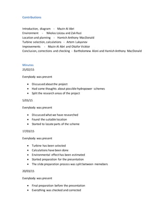 Contributions
Introduction, diagram - Mazin Al Abri
Environment - Nikolas Loizou and Zak Razi
Location and planning - Hamish Anthony MacDonald
Turbine selection, calculations - Artem Lukyanov
Improvements - Mazin Al Abri and Okafor Vicktor
Conclusion, corrections and checking - Bartholomew Aloni and Hamish Anthony MacDonald
Minutes
25/02/15
Everybody was present
 Discussed about the project
 Had some thoughts about possible hydropower schemes
 Split the research areas of the project
5/03/15
Everybody was present
 Discussed what we have researched
 Found the suitable location
 Started to locate parts of the scheme
17/03/15
Everybody was present
 Turbine has been selected
 Calculations have been done
 Environmental effect has been estimated
 Started preparation for the presentation
 The slide preparation process was split between memebers
20/03/15
Everybody was present
 Final preparation before the presentation
 Everything was checked and corrected
 