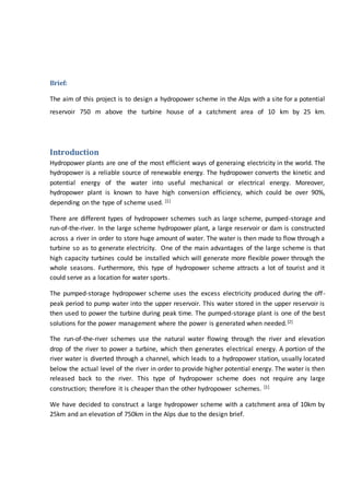 Brief:
The aim of this project is to design a hydropower scheme in the Alps with a site for a potential
reservoir 750 m above the turbine house of a catchment area of 10 km by 25 km.
Introduction
Hydropower plants are one of the most efficient ways of generaing electricity in the world. The
hydropower is a reliable source of renewable energy. The hydropower converts the kinetic and
potential energy of the water into useful mechanical or electrical energy. Moreover,
hydropower plant is known to have high conversion efficiency, which could be over 90%,
depending on the type of scheme used. [1]
There are different types of hydropower schemes such as large scheme, pumped-storage and
run-of-the-river. In the large scheme hydropower plant, a large reservoir or dam is constructed
across a river in order to store huge amount of water. The water is then made to flow through a
turbine so as to generate electricity. One of the main advantages of the large scheme is that
high capacity turbines could be installed which will generate more flexible power through the
whole seasons. Furthermore, this type of hydropower scheme attracts a lot of tourist and it
could serve as a location for water sports.
The pumped-storage hydropower scheme uses the excess electricity produced during the off-
peak period to pump water into the upper reservoir. This water stored in the upper reservoir is
then used to power the turbine during peak time. The pumped-storage plant is one of the best
solutions for the power management where the power is generated when needed.[2]
The run-of-the-river schemes use the natural water flowing through the river and elevation
drop of the river to power a turbine, which then generates electrical energy. A portion of the
river water is diverted through a channel, which leads to a hydropower station, usually located
below the actual level of the river in order to provide higher potential energy. The water is then
released back to the river. This type of hydropower scheme does not require any large
construction; therefore it is cheaper than the other hydropower schemes. [1]
We have decided to construct a large hydropower scheme with a catchment area of 10km by
25km and an elevation of 750km in the Alps due to the design brief.
 