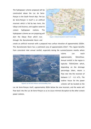 The hydropower scheme proposed will be
constructed above the Lac de Serre-
Ponçon in the South French Alps. The Lac
de Serre-Ponçon in itself is an artificial
reservoir which is fed by two rivers, the
Ubaye and Durance, and supplies water to
sixteen hydropower stations. The
hydropower scheme we are proposing will
dam the Ubaye River which runs
through the Barcelonnette Basin and
create an artificial reservoir with a proposed max surface elevation of approximately 1650m.
This Barcelonnete Basin has a catchment area of approximately 253m2. This region benefits
from consistent inter annual rainfall, especially during the summer/autumn months where
storms can reach
approximately 50mm/hour.
Annual rainfall in the region is
typically 733±412mm which,
depending on the drainage
percentage taken, means a
flow rate into the reservoir of
between 1.7 - 4.1 m3/s. The
turbine house for the power
scheme will be located on the
Lac de Serre-Ponçon itself, approximately 850m below the new reservoir, and the water will
flow back into the Lac de Serre-Ponçon so as to cause minimal disruption to the other sixteen
power stations.
Figure2: Lac de Serre-Poncon and Surrounding Area
Figure 1: Scheme located in South French Alps
 
