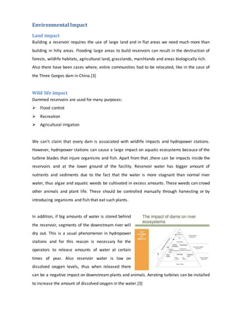 Environmental Impact
Land impact
Building a reservoir requires the use of large land and in flat areas we need much more than
building in hilly areas. Flooding large areas to build reservoirs can result in the destruction of
forests, wildlife habitats, agricultural land, grasslands, marshlands and areas biologically rich.
Also there have been cases where, entire communities had to be relocated, like in the case of
the Three Gorges dam in China.[3]
Wild life impact
Dammed reservoirs are used for many purposes:
 Flood control
 Recreation
 Agricultural irrigation
We can't claim that every dam is associated with wildlife impacts and hydropower stations.
However, hydropower stations can cause a large impact on aquatic ecosystems because of the
turbine blades that injure organisms and fish. Apart from that ,there can be impacts inside the
reservoirs and at the lower ground of the facility. Reservoir water has bigger amount of
nutrients and sediments due to the fact that the water is more stagnant than normal river
water, thus algae and aquatic weeds be cultivated in excess amounts. These weeds can crowd
other animals and plant life. These should be controlled manually through harvesting or by
introducing organisms and fish that eat such plants.
In addition, if big amounts of water is stored behind
the reservoir, segments of the downstream river will
dry out. This is a usual phenomenon in hydropower
stations and for this reason is necessary for the
operators to release amounts of water at certain
times of year. Also reservoir water is low on
dissolved oxygen levels, thus when released there
can be a negative impact on downstream plants and animals. Aerating turbines can be installed
to increase the amount of dissolved oxygen in the water.[3]
 