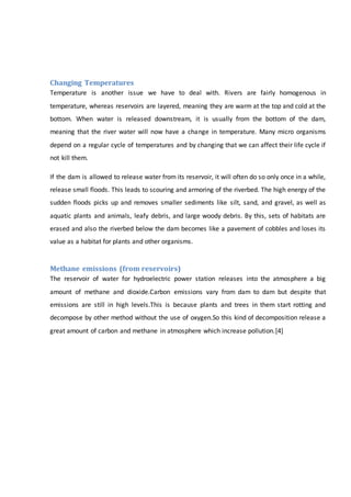 Changing Temperatures
Temperature is another issue we have to deal with. Rivers are fairly homogenous in
temperature, whereas reservoirs are layered, meaning they are warm at the top and cold at the
bottom. When water is released downstream, it is usually from the bottom of the dam,
meaning that the river water will now have a change in temperature. Many micro organisms
depend on a regular cycle of temperatures and by changing that we can affect their life cycle if
not kill them.
If the dam is allowed to release water from its reservoir, it will often do so only once in a while,
release small floods. This leads to scouring and armoring of the riverbed. The high energy of the
sudden floods picks up and removes smaller sediments like silt, sand, and gravel, as well as
aquatic plants and animals, leafy debris, and large woody debris. By this, sets of habitats are
erased and also the riverbed below the dam becomes like a pavement of cobbles and loses its
value as a habitat for plants and other organisms.
Methane emissions (from reservoirs)
The reservoir of water for hydroelectric power station releases into the atmosphere a big
amount of methane and dioxide.Carbon emissions vary from dam to dam but despite that
emissions are still in high levels.This is because plants and trees in them start rotting and
decompose by other method without the use of oxygen.So this kind of decomposition release a
great amount of carbon and methane in atmosphere which increase pollution.[4]
 