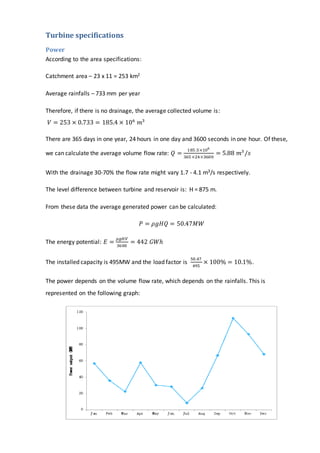 Turbine specifications
Power
According to the area specifications:
Catchment area – 23 x 11 = 253 km2
Average rainfalls – 733 mm per year
Therefore, if there is no drainage, the average collected volume is:
𝑉 = 253 × 0.733 = 185.4 × 106
𝑚3
There are 365 days in one year, 24 hours in one day and 3600 seconds in one hour. Of these,
we can calculate the average volume flow rate: 𝑄 =
185 .5×106
365 ×24×3600
= 5.88 𝑚3
/𝑠
With the drainage 30-70% the flow rate might vary 1.7 - 4.1 m3/s respectively.
The level difference between turbine and reservoir is: H = 875 m.
From these data the average generated power can be calculated:
𝑃 = 𝜌𝑔𝐻𝑄 = 50.47𝑀𝑊
The energy potential: 𝐸 =
𝜌𝑔𝐻𝑉
3600
= 442 𝐺𝑊ℎ
The installed capacity is 495MW and the load factor is
50.47
495
× 100% = 10.1%.
The power depends on the volume flow rate, which depends on the rainfalls. This is
represented on the following graph:
 