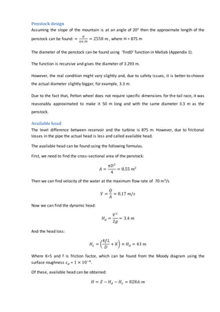 Penstock design
Assuming the slope of the mountain is at an angle of 20° then the approximate length of the
penstock can be found: =
𝐻
sin 20
= 2558 𝑚 , where H = 875 m
The diameter of the penstock can be found using ‘findD’ function in Matlab (Appendix 1).
The function is recursive and gives the diameter of 3.293 m.
However, the real condition might vary slightly and, due to safety issues, it is better to choose
the actual diameter slightly bigger, for example, 3.3 m.
Due to the fact that, Pelton wheel does not require specific dimensions for the tail race, it was
reasonably approximated to make it 50 m long and with the same diameter 3.3 m as the
penstock.
Available head
The level difference between reservoir and the turbine is 875 m. However, due to frictional
losses in the pipe the actual head is less and called available head.
The available head can be found using the following formulas.
First, we need to find the cross-sectional area of the penstock:
𝐴 =
𝜋𝐷2
4
= 8.55 𝑚2
Then we can find velocity of the water at the maximum flow rate of 70 m3/s
𝑉 =
𝑄
𝐴
= 8.17 𝑚/𝑠
Now we can find the dynamic head:
𝐻 𝑑 =
𝑉2
2𝑔
= 3.4 𝑚
And the head loss:
𝐻 𝐿 = (
4𝑓𝐿
𝐷
+ 𝐾) × 𝐻 𝑑 = 43 𝑚
Where K=5 and f is friction factor, which can be found from the Moody diagram using the
surface roughness 𝜀 𝑑 = 1 × 10−4
.
Of these, available head can be obtained:
𝐻 = 𝑍 − 𝐻 𝑑 − 𝐻𝐿 = 828.6 𝑚
 