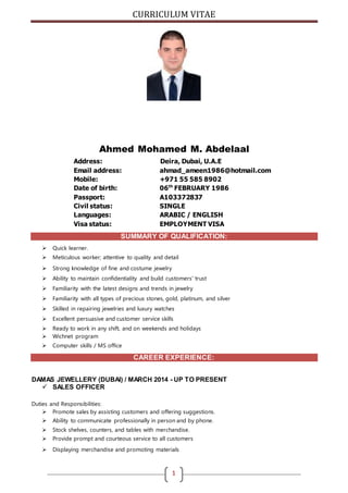 CURRICULUM VITAE
1
Ahmed Mohamed M. Abdelaal
Address: Deira, Dubai, U.A.E
Email address: ahmad_ameen1986@hotmail.com
Mobile: +971 55 585 8902
Date of birth: 06th
FEBRUARY 1986
Passport: A103372837
Civil status: SINGLE
Languages: ARABIC / ENGLISH
Visa status: EMPLOYMENT VISA
SUMMARY OF QUALIFICATION:
 Quick learner.
 Meticulous worker; attentive to quality and detail
 Strong knowledge of fine and costume jewelry
 Ability to maintain confidentiality and build customers' trust
 Familiarity with the latest designs and trends in jewelry
 Familiarity with all types of precious stones, gold, platinum, and silver
 Skilled in repairing jewelries and luxury watches
 Excellent persuasive and customer service skills
 Ready to work in any shift, and on weekends and holidays
 Wichnet program
 Computer skills / MS office
CAREER EXPERIENCE:
DAMAS JEWELLERY (DUBAI) / MARCH 2014 - UP TO PRESENT
 SALES OFFICER
Duties and Responsibilities:
 Promote sales by assisting customers and offering suggestions.
 Ability to communicate professionally in person and by phone.
 Stock shelves, counters, and tables with merchandise.
 Provide prompt and courteous service to all customers
 Displaying merchandise and promoting materials
 