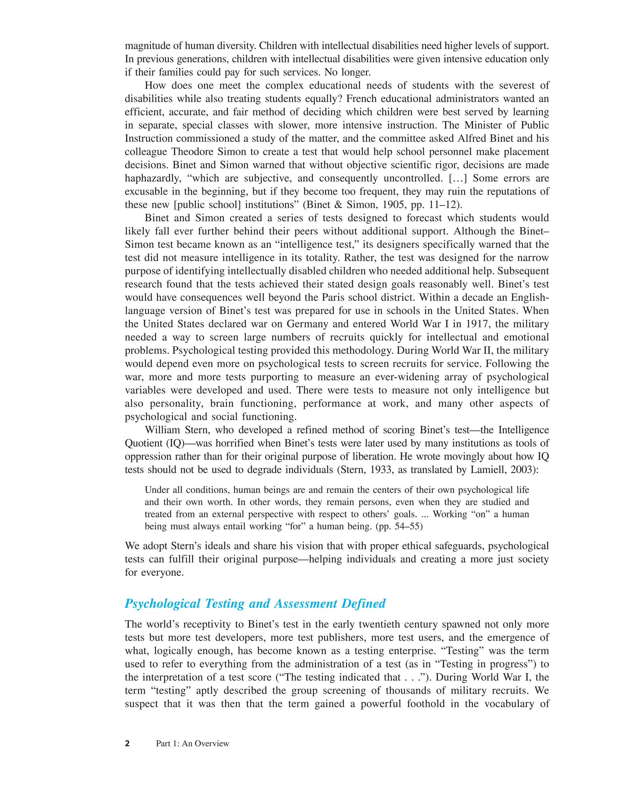2 Part 1: An Overview
magnitude of human diversity. Children with intellectual disabilities need higher levels of support.
In previous generations, children with intellectual disabilities were given intensive education only
if their families could pay for such services. No longer.
How does one meet the complex educational needs of students with the severest of
disabilities while also treating students equally? French educational administrators wanted an
efficient, accurate, and fair method of deciding which children were best served by learning
in separate, special classes with slower, more intensive instruction. The Minister of Public
Instruction commissioned a study of the matter, and the committee asked Alfred Binet and his
colleague Theodore Simon to create a test that would help school personnel make placement
decisions. Binet and Simon warned that without objective scientific rigor, decisions are made
haphazardly, “which are subjective, and consequently uncontrolled. […] Some errors are
excusable in the beginning, but if they become too frequent, they may ruin the reputations of
these new [public school] institutions” (Binet & Simon, 1905, pp. 11–12).
Binet and Simon created a series of tests designed to forecast which students would
likely fall ever further behind their peers without additional support. Although the Binet–
Simon test became known as an “intelligence test,” its designers specifically warned that the
test did not measure intelligence in its totality. Rather, the test was designed for the narrow
purpose of identifying intellectually disabled children who needed additional help. Subsequent
research found that the tests achieved their stated design goals reasonably well. Binet’s test
would have consequences well beyond the Paris school district. Within a decade an English-
language version of Binet’s test was prepared for use in schools in the United States. When
the United States declared war on Germany and entered World War I in 1917, the military
needed a way to screen large numbers of recruits quickly for intellectual and emotional
problems. Psychological testing provided this methodology. During World War II, the military
would depend even more on psychological tests to screen recruits for service. Following the
war, more and more tests purporting to measure an ever-widening array of psychological
variables were developed and used. There were tests to measure not only intelligence but
also personality, brain functioning, performance at work, and many other aspects of
psychological and social functioning.
William Stern, who developed a refined method of scoring Binet’s test—the Intelligence
Quotient (IQ)—was horrified when Binet’s tests were later used by many institutions as tools of
oppression rather than for their original purpose of liberation. He wrote movingly about how IQ
tests should not be used to degrade individuals (Stern, 1933, as translated by Lamiell, 2003):
Under all conditions, human beings are and remain the centers of their own psychological life
and their own worth. In other words, they remain persons, even when they are studied and
treated from an external perspective with respect to others’ goals. ... Working “on” a human
being must always entail working “for” a human being. (pp. 54–55)
We adopt Stern’s ideals and share his vision that with proper ethical safeguards, psychological
tests can fulfill their original purpose—helping individuals and creating a more just society
for everyone.
Psychological Testing and Assessment Defined
The world’s receptivity to Binet’s test in the early twentieth century spawned not only more
tests but more test developers, more test publishers, more test users, and the emergence of
what, logically enough, has become known as a testing enterprise. “Testing” was the term
used to refer to everything from the administration of a test (as in “Testing in progress”) to
the interpretation of a test score (“The testing indicated that . . .”). During World War I, the
term “testing” aptly described the group screening of thousands of military recruits. We
suspect that it was then that the term gained a powerful foothold in the vocabulary of
 