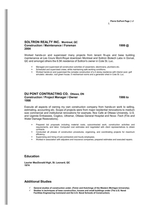 Pierre DuPont Page 2 of 
3, 
SOLTRON REALTY INC. Montreal, QC 
Construction / Maintenance / Foreman 1999 @ 
2004 
Worked hands-on and supervised many projects from tenant fit-ups and base building 
maintenance at Les Cours Mont-Royal downtown Montreal and Soltron Biotech Labs in Dorval, 
QC and amongst others the 6.5K residence of Soltron's owner in Cote St. Luc. 
 Managed and supervised all construction activities of carpenters, electricians, plumbers etc. 
 Scheduled and supervised crews, while maintaining safe working conditions. 
 Worked hands-on and supervised the complex construction of a 4 storey residence with interior pool, golf 
simulator, elevator, roof green house, 5 mechanical rooms and a generator shed in Cote St. Luc. 
DU PONT CONTRACTING CO. Ottawa, ON 
Construction / Project Manager / Owner 1986 to 
1998 
Execute all aspects of owning my own construction company from hands-on work to selling, 
estimating, accounting etc. Scope of projects were from major residential renovations to medium 
size commercial and institutional renovations for example; Nox Cafe at Ottawa University, U.S. 
and Uganda Embassies, Cogéco, Ultramar, Ottawa General Hospital and Nova -Tech (Fire and 
Water Damage Restorations). 
 Prepared bid proposals including material costs, subcontracted work, construction activities and 
requirements, and labor. Computed cost estimates and negotiated with client representatives to obtain 
contracts. 
 Conducted all phases of construction procedures, organizing, and coordinating projects for maximum 
efficiency. 
 Supervising and hiring of sub-contractors and hourly employees. 
 Worked in association with adjusters and insurance companies, prepared estimates and executed repairs. 
Education 
Laurier MacDonald High, St. Leonard, QC 
1974 
Additional Studies 
 General studies of construction under. (Feirer and Hutchings of the Western Michigan University). 
 Studies in techniques of base construction, houses and small buildings under (The U.S. Naval 
Facilities Engineering Command and the U.S. Naval Schools of Construction). 
 