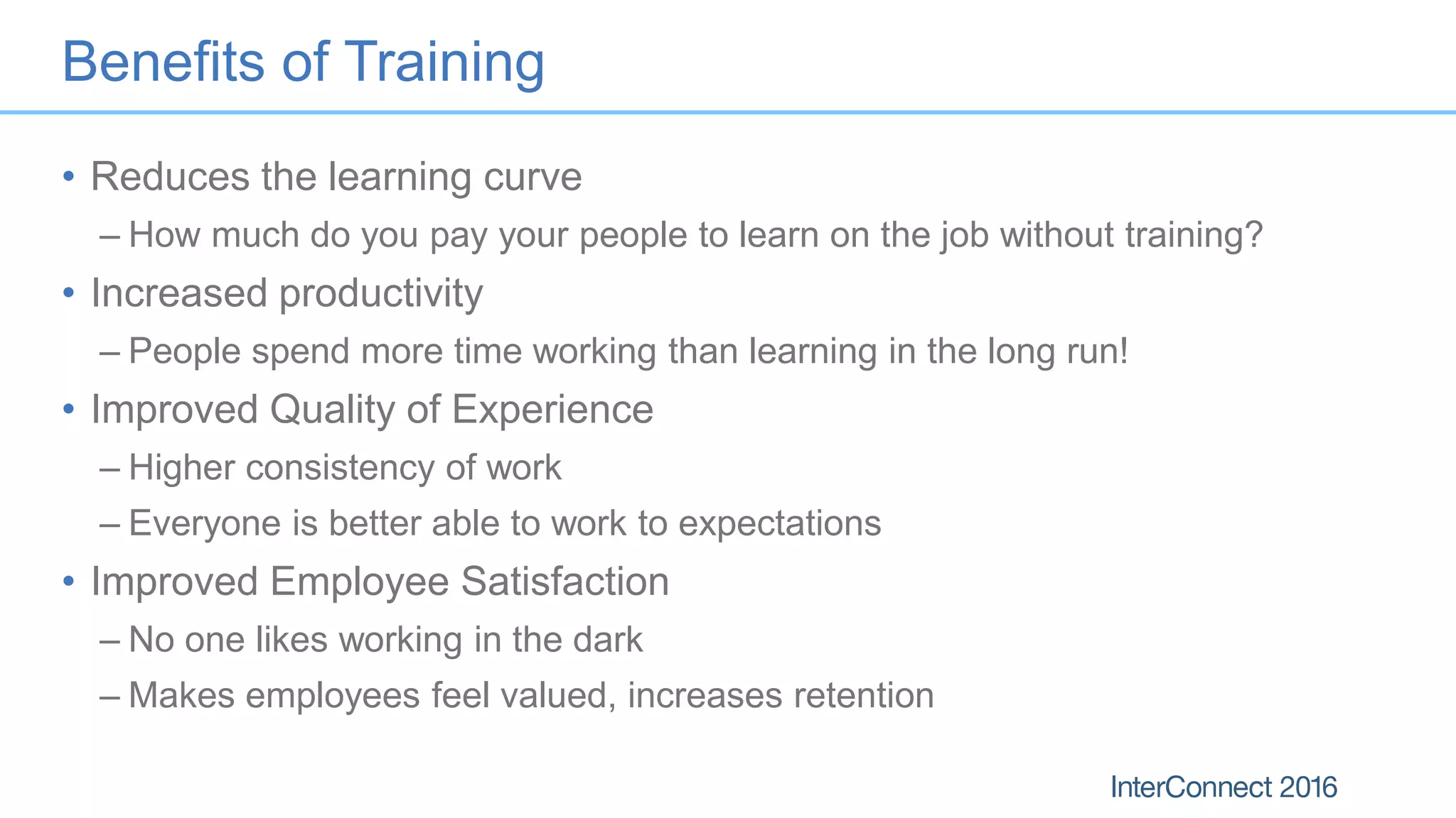 Benefits of Training
• Reduces the learning curve
– How much do you pay your people to learn on the job without training?
• Increased productivity
– People spend more time working than learning in the long run!
• Improved Quality of Experience
– Higher consistency of work
– Everyone is better able to work to expectations
• Improved Employee Satisfaction
– No one likes working in the dark
– Makes employees feel valued, increases retention
 