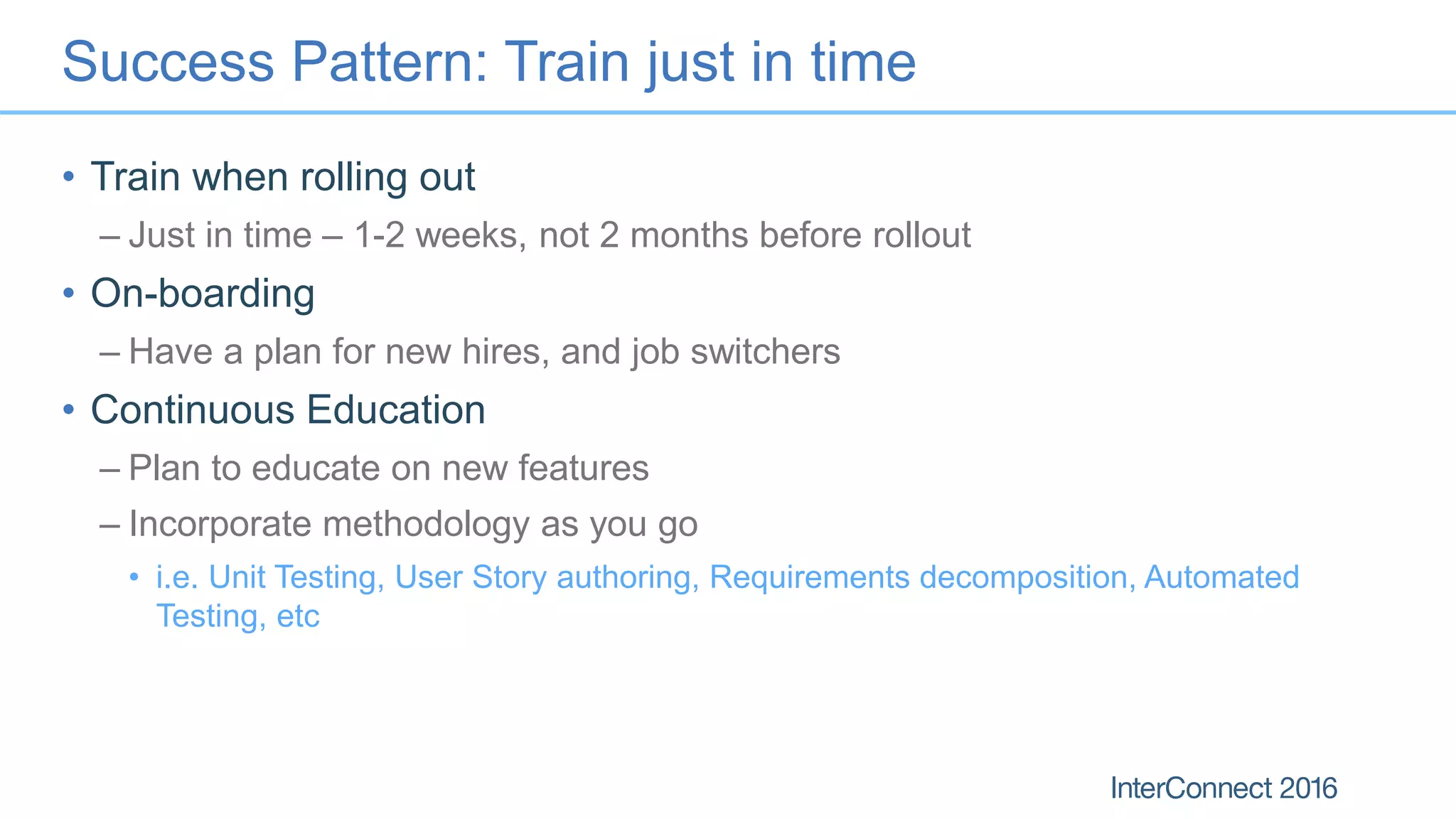 Success Pattern: Train just in time
• Train when rolling out
– Just in time – 1-2 weeks, not 2 months before rollout
• On-boarding
– Have a plan for new hires, and job switchers
• Continuous Education
– Plan to educate on new features
– Incorporate methodology as you go
• i.e. Unit Testing, User Story authoring, Requirements decomposition, Automated
Testing, etc
 