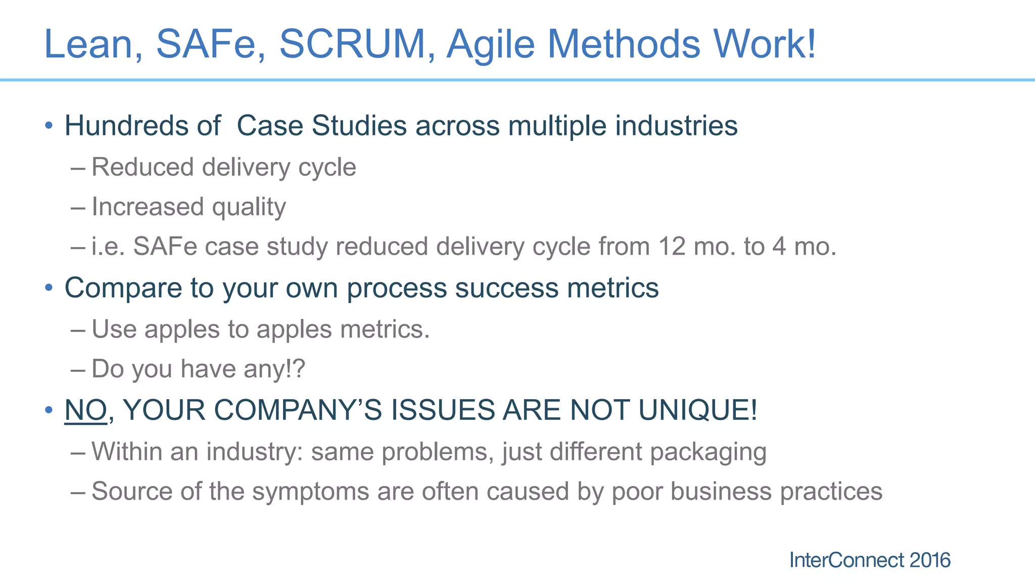 Lean, SAFe, SCRUM, Agile Methods Work!
• Hundreds of Case Studies across multiple industries
– Reduced delivery cycle
– Increased quality
– i.e. SAFe case study reduced delivery cycle from 12 mo. to 4 mo.
• Compare to your own process success metrics
– Use apples to apples metrics.
– Do you have any!?
• NO, YOUR COMPANY’S ISSUES ARE NOT UNIQUE!
– Within an industry: same problems, just different packaging
– Source of the symptoms are often caused by poor business practices
 