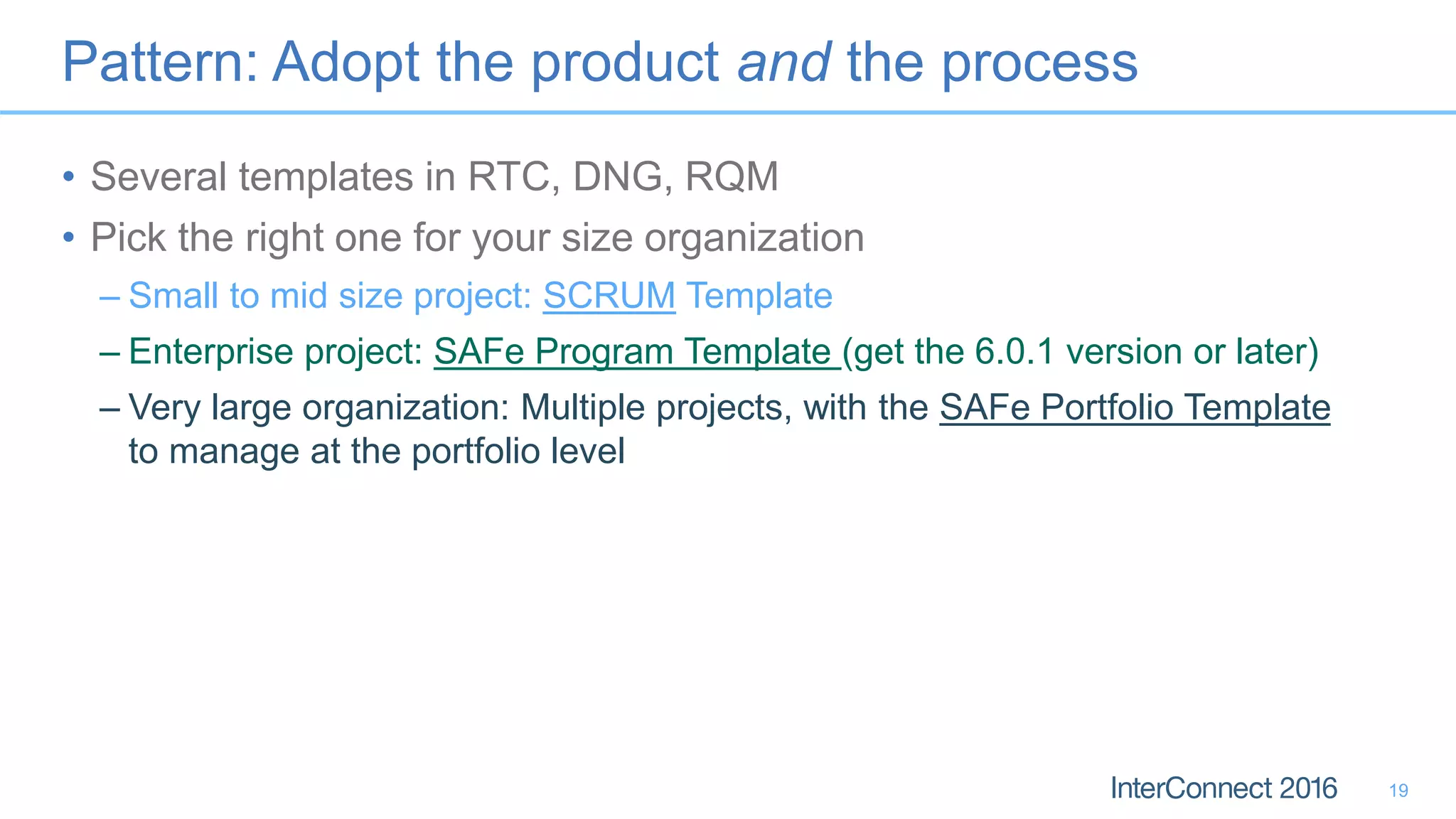 Pattern: Adopt the product and the process
• Several templates in RTC, DNG, RQM
• Pick the right one for your size organization
– Small to mid size project: SCRUM Template
– Enterprise project: SAFe Program Template (get the 6.0.1 version or later)
– Very large organization: Multiple projects, with the SAFe Portfolio Template
to manage at the portfolio level
19
 