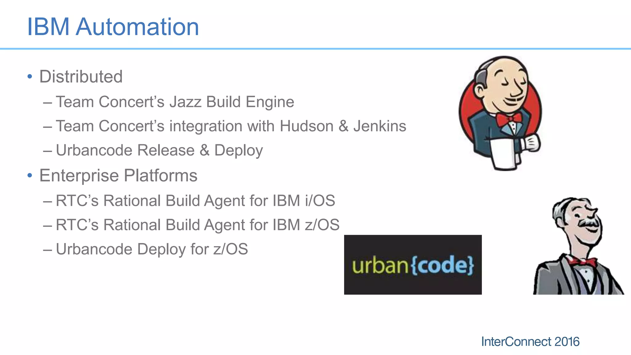 IBM Automation
• Distributed
– Team Concert’s Jazz Build Engine
– Team Concert’s integration with Hudson & Jenkins
– Urbancode Release & Deploy
• Enterprise Platforms
– RTC’s Rational Build Agent for IBM i/OS
– RTC’s Rational Build Agent for IBM z/OS
– Urbancode Deploy for z/OS
 