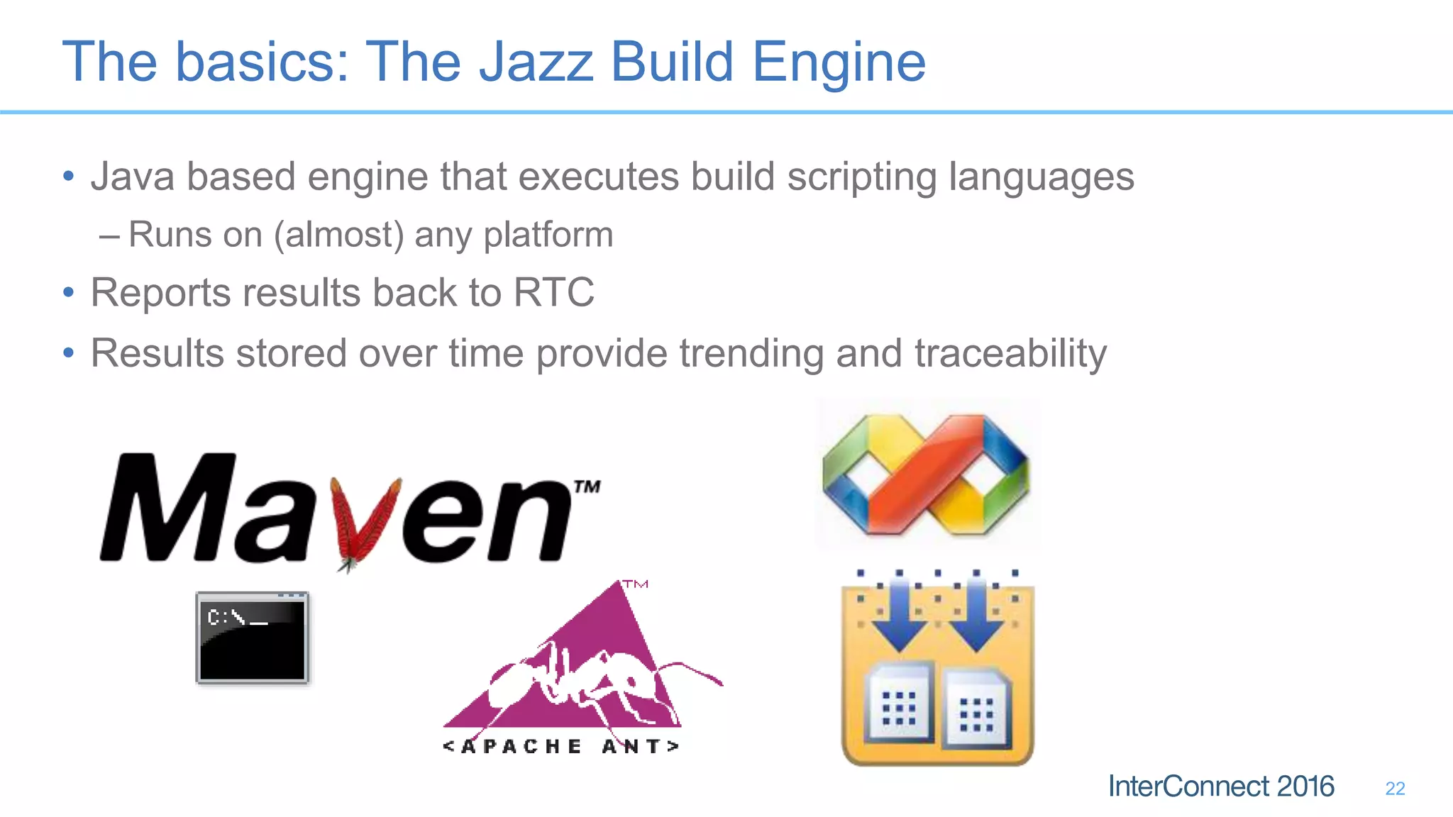 The basics: The Jazz Build Engine
• Java based engine that executes build scripting languages
– Runs on (almost) any platform
• Reports results back to RTC
• Results stored over time provide trending and traceability
22
 