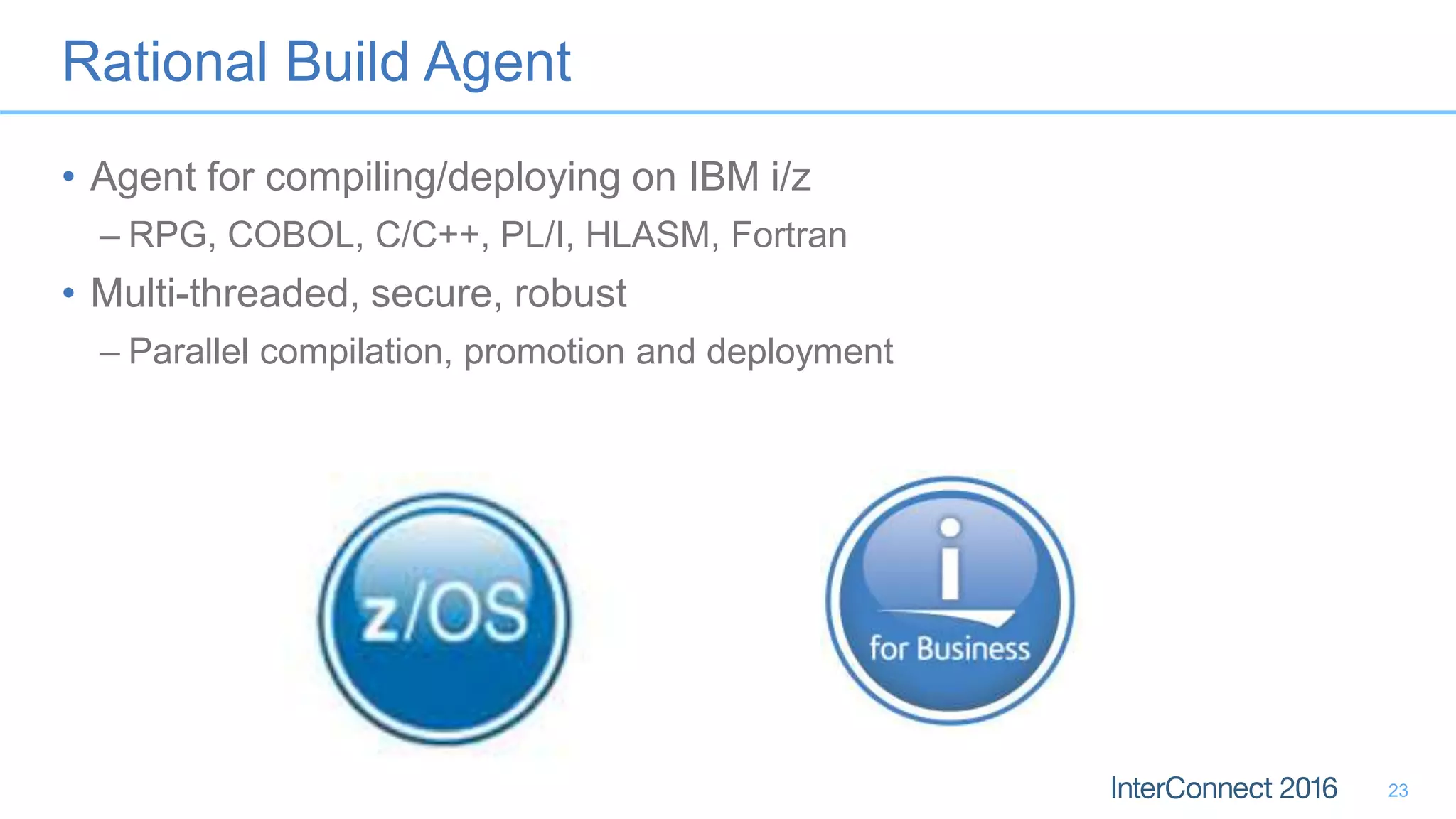 Rational Build Agent
• Agent for compiling/deploying on IBM i/z
– RPG, COBOL, C/C++, PL/I, HLASM, Fortran
• Multi-threaded, secure, robust
– Parallel compilation, promotion and deployment
23
 