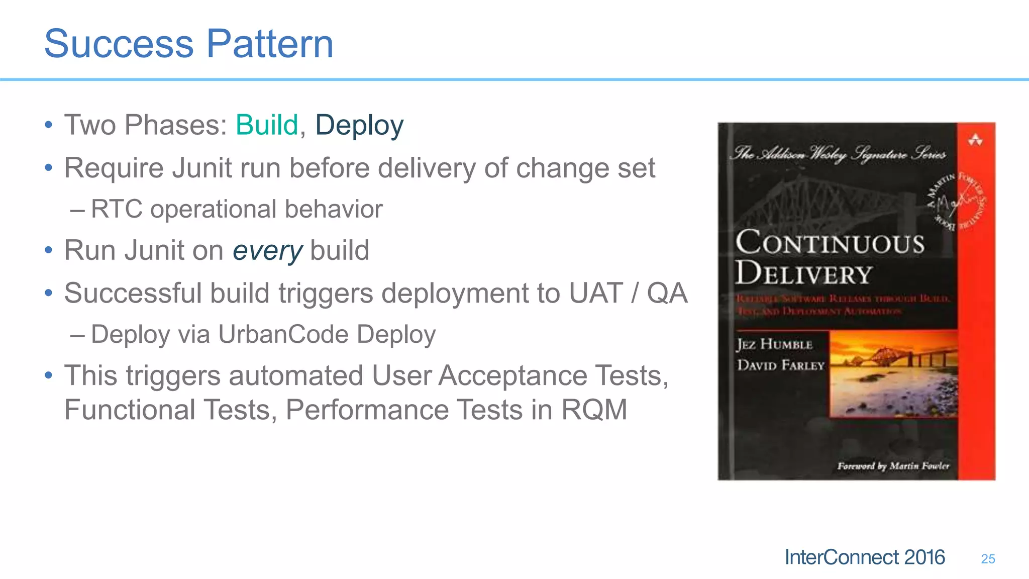 Success Pattern
• Two Phases: Build, Deploy
• Require Junit run before delivery of change set
– RTC operational behavior
• Run Junit on every build
• Successful build triggers deployment to UAT / QA
– Deploy via UrbanCode Deploy
• This triggers automated User Acceptance Tests,
Functional Tests, Performance Tests in RQM
25
 