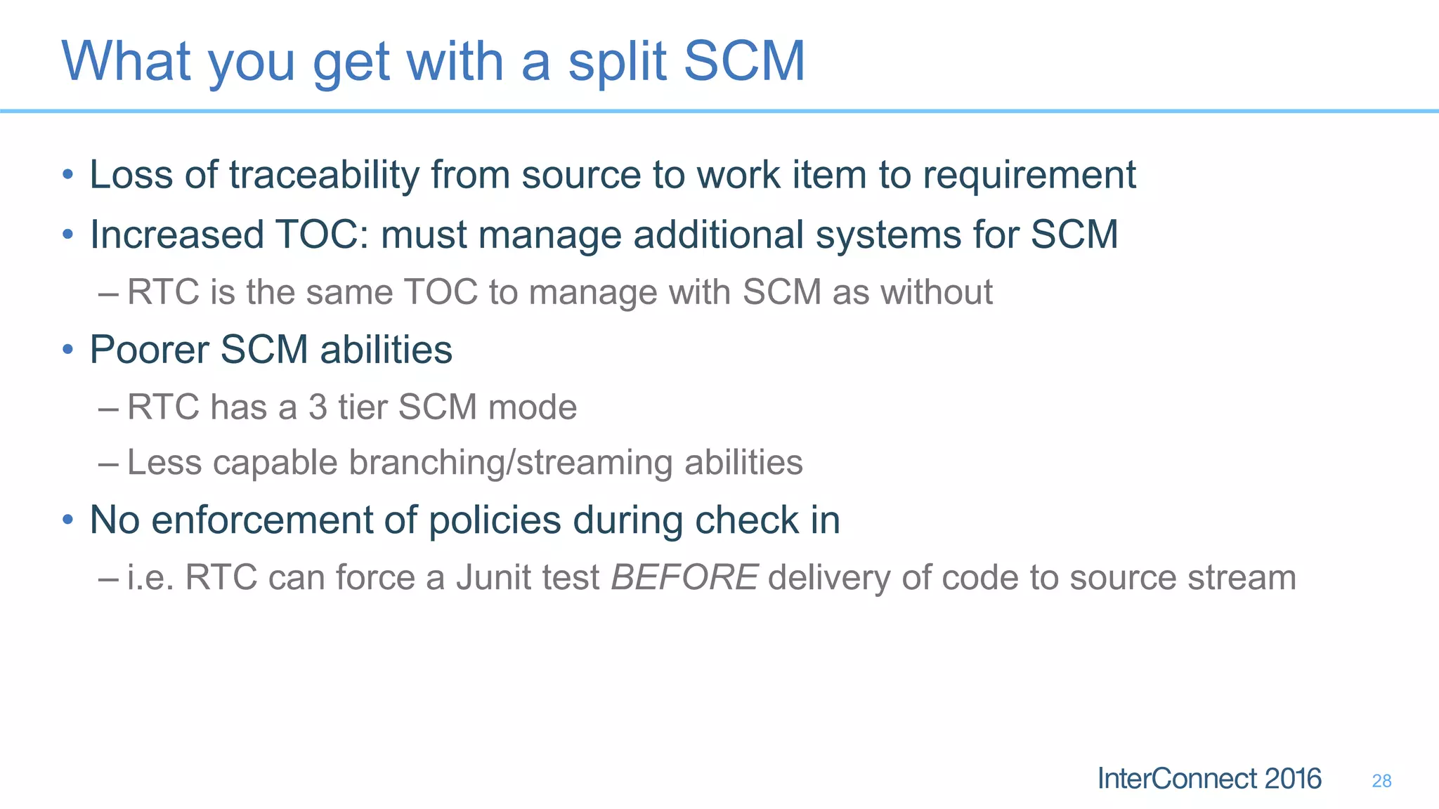 What you get with a split SCM
• Loss of traceability from source to work item to requirement
• Increased TOC: must manage additional systems for SCM
– RTC is the same TOC to manage with SCM as without
• Poorer SCM abilities
– RTC has a 3 tier SCM mode
– Less capable branching/streaming abilities
• No enforcement of policies during check in
– i.e. RTC can force a Junit test BEFORE delivery of code to source stream
28
 