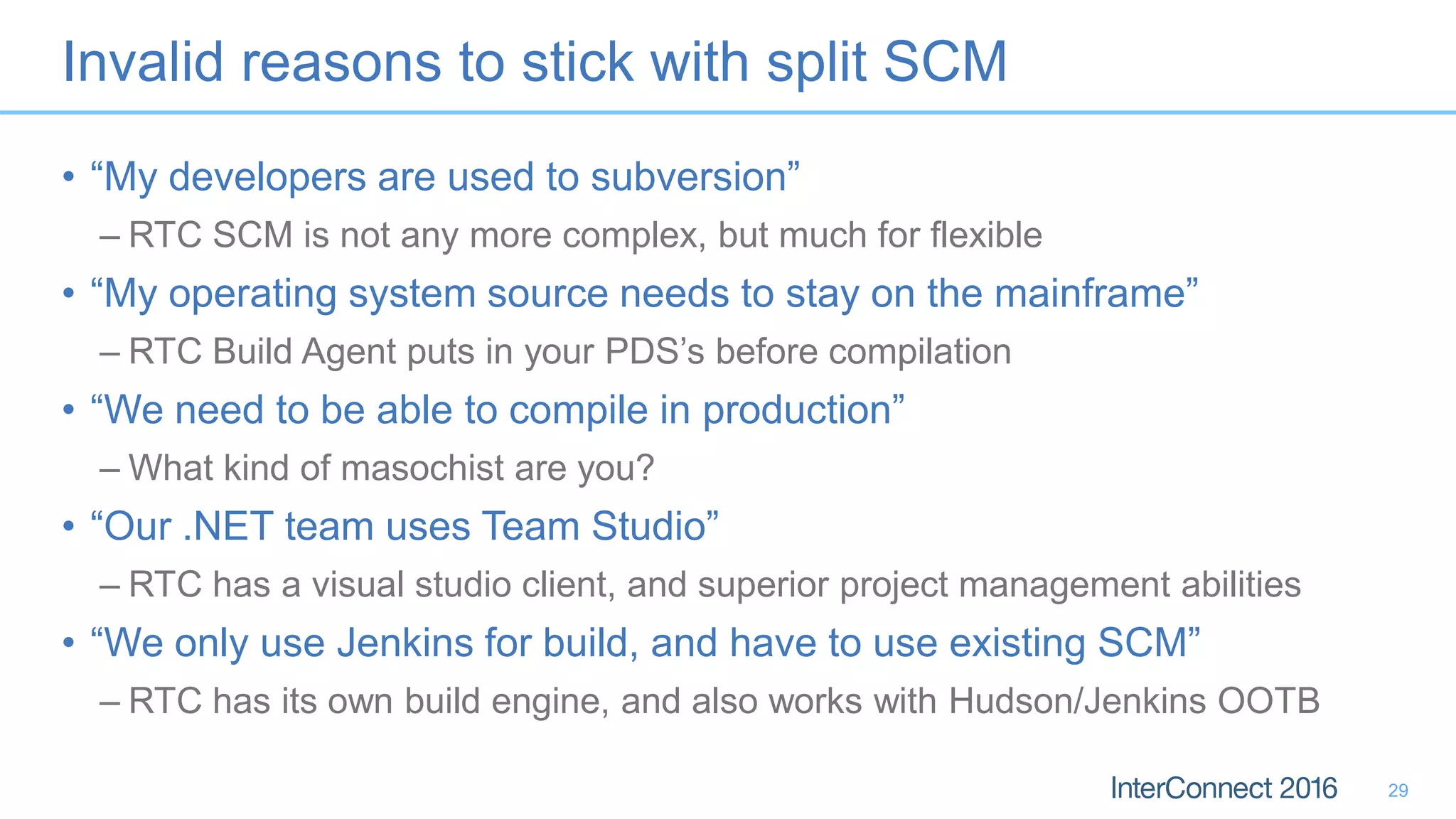 Invalid reasons to stick with split SCM
• “My developers are used to subversion”
– RTC SCM is not any more complex, but much for flexible
• “My operating system source needs to stay on the mainframe”
– RTC Build Agent puts in your PDS’s before compilation
• “We need to be able to compile in production”
– What kind of masochist are you?
• “Our .NET team uses Team Studio”
– RTC has a visual studio client, and superior project management abilities
• “We only use Jenkins for build, and have to use existing SCM”
– RTC has its own build engine, and also works with Hudson/Jenkins OOTB
29
 