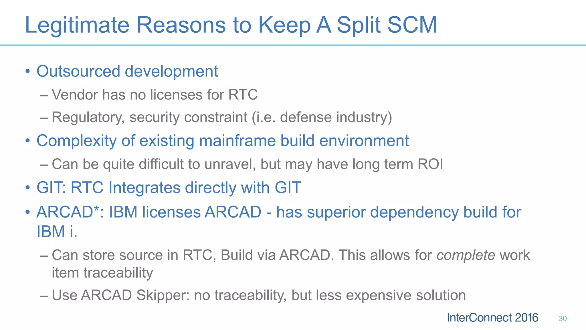 Legitimate Reasons to Keep A Split SCM
• Outsourced development
– Vendor has no licenses for RTC
– Regulatory, security constraint (i.e. defense industry)
• Complexity of existing mainframe build environment
– Can be quite difficult to unravel, but may have long term ROI
• GIT: RTC Integrates directly with GIT
• ARCAD*: IBM licenses ARCAD - has superior dependency build for
IBM i.
– Can store source in RTC, Build via ARCAD. This allows for complete work
item traceability
– Use ARCAD Skipper: no traceability, but less expensive solution
30
 